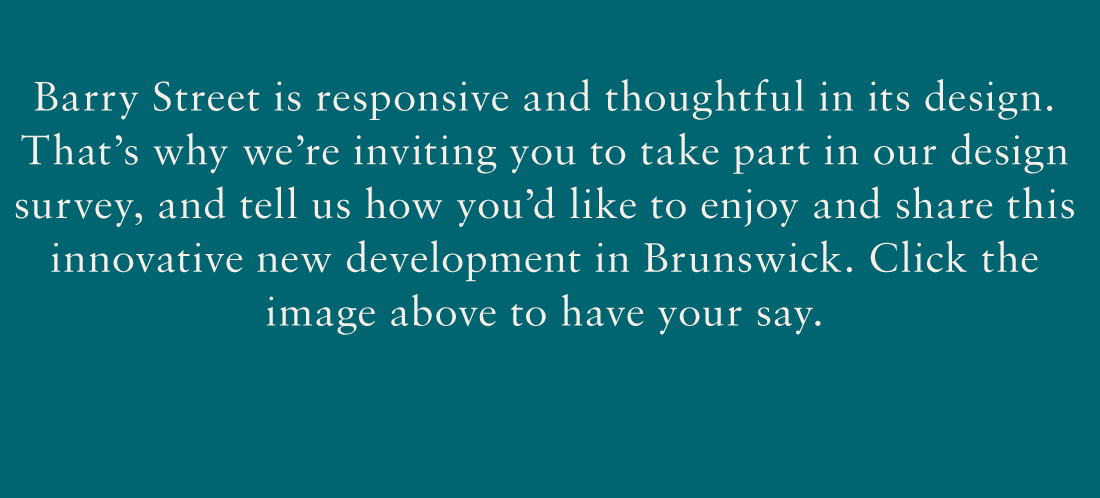 Barry Street is responsible, responsive and thoughtful in its design. That's why we're inviting you to take part in our design survey, and tell us how you'd like to enjoy and share this innovative new development in Brunswick. Click the image above to have your say.