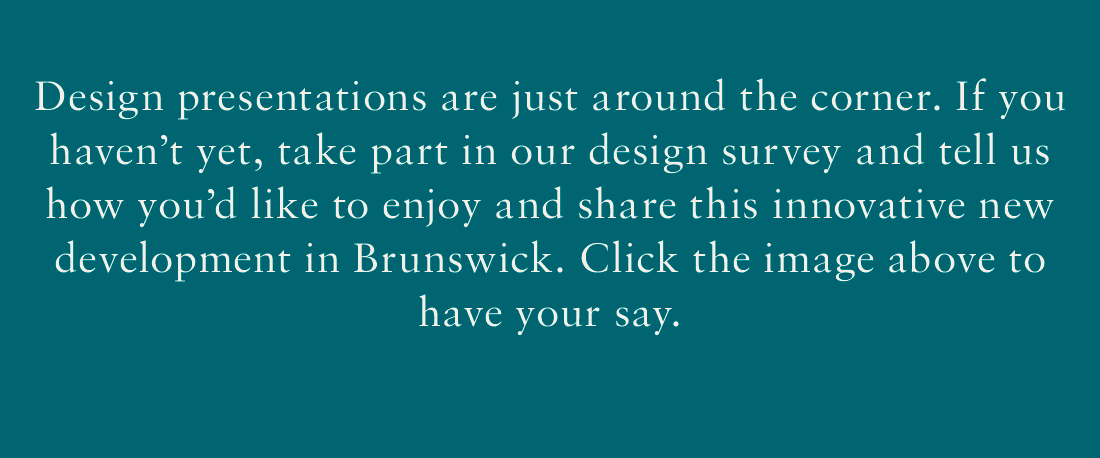 Design presentations are just around the corner. If you haven't yet, take part in our design survey and tell us how you'd like to enjoy and share this innovative new development in Brunswick. Click the image above to have your say.