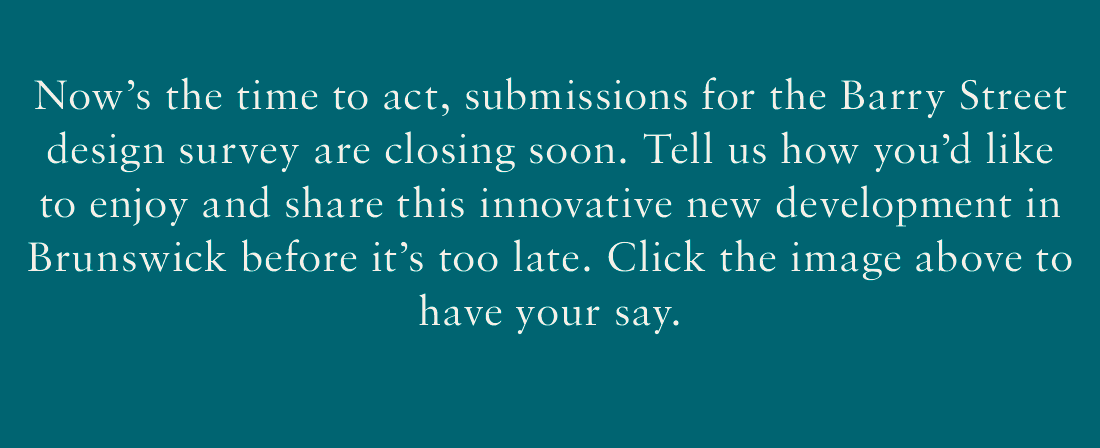 Now's the time to act, submissions for the Barry Street design survey are closing soon. Tell us how you'd like to enjoy and share this innovative new development in Brunswick before it's too late. Click the image above to have your say.