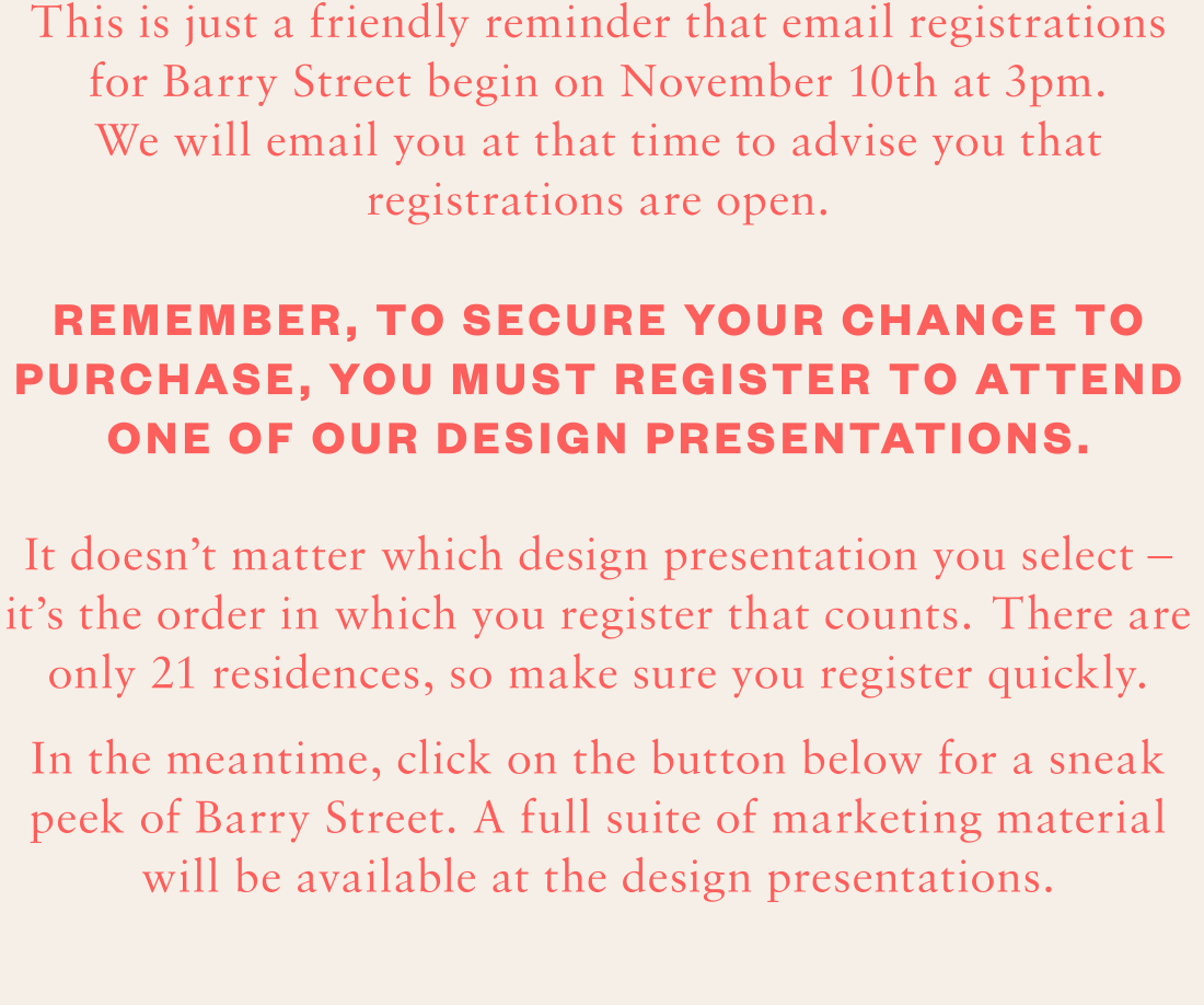 This is just a friendly reminder that email registrations for Barry Street begin on November 10th at 3pm. We will email you at that time to advise you that registrations are open. Remember, to secure your  chance to purchase, you must register to attend one of our  design presentations. It doesn’t matter which design presentation you select – it’s the order in which you register that counts. There are only 21 residences, so make sure you register quickly. In the meantime, click on the button below for a sneak peek of Barry Street. A full suite of marketing material will be available at the design presentations.