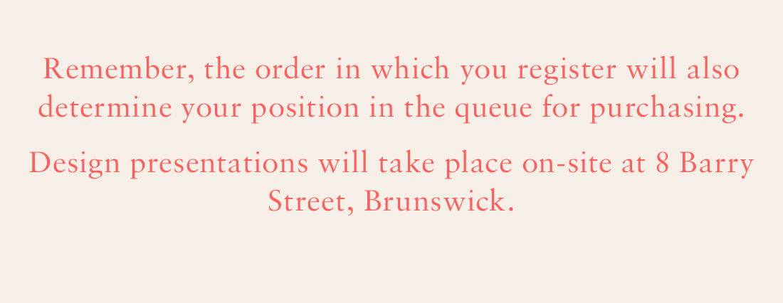 Remember, the order in which you register will also determine your position in the queue for purchasing. Design presentations will take place on-site at 8 Barry Street, Brunswick.