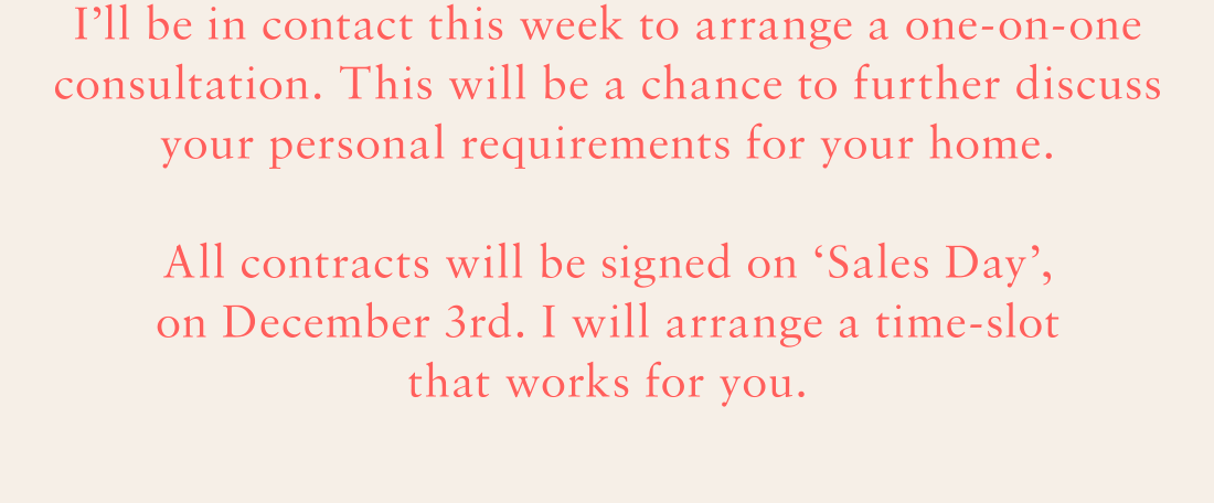 I'll be in contact this week to arrange a one-on-one consultation. This will be a chance to further discuss your personal requirements for your home. All contracts will be signed on 'Sales Day', on December 3rd. I will arrange a time-slot that works for you.