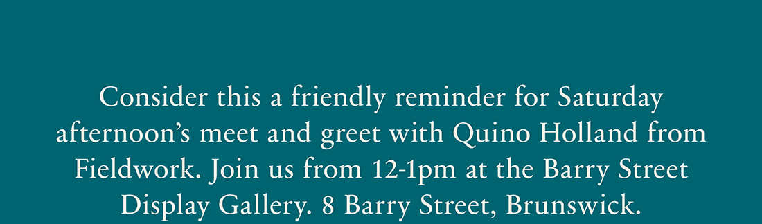 Consider this a friendly reminder for Saturday afternoon's meet and greet with Quino Holland from Fieldwork. Join us from 12-1pm at the Barry Street Display Gallery. 8 Barry Street, Brunswick.