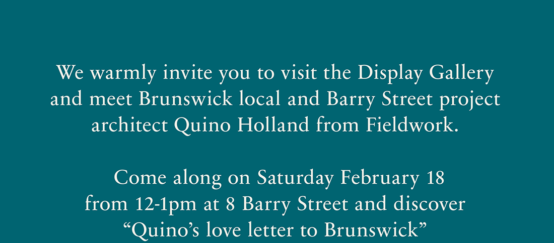 We warmly invite you to visit the Display Gallery and meet Brunswick local and Barry Street project architect Quino Holland from Fieldwork. Come along on Saturday February 18 from 12-1pm at 8 Barry Street and discover 'Quino's love letter to Brunswick'