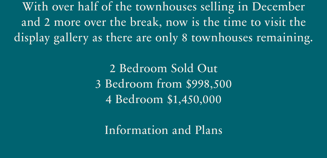 With over half of the townhouses selling in Decemeber and 2 more over the break, now is the time to visit the display gallery as there are only 8 townhouses remaining. 2 Bedroom Sold Out. 3 Bedroom from $998,500. 4 Bedroom from $1,450,000. Information and plans